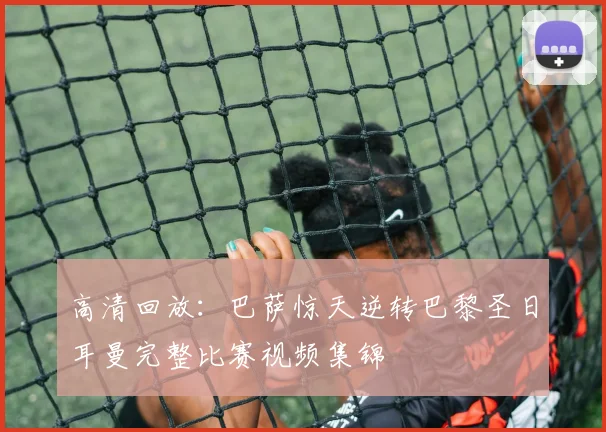 高清回放：巴萨惊天逆转巴黎圣日耳曼完整比赛视频集锦