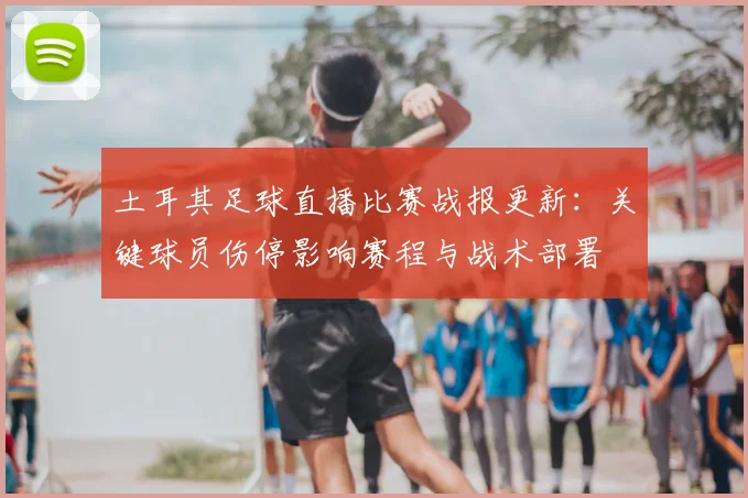 土耳其足球直播比赛战报更新：关键球员伤停影响赛程与战术部署