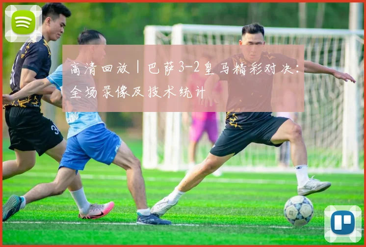 高清回放｜巴萨3-2皇马精彩对决：全场录像及技术统计