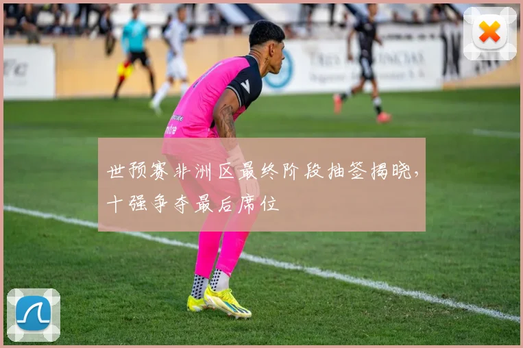 世预赛非洲区最终阶段抽签揭晓,十强争夺最后席位