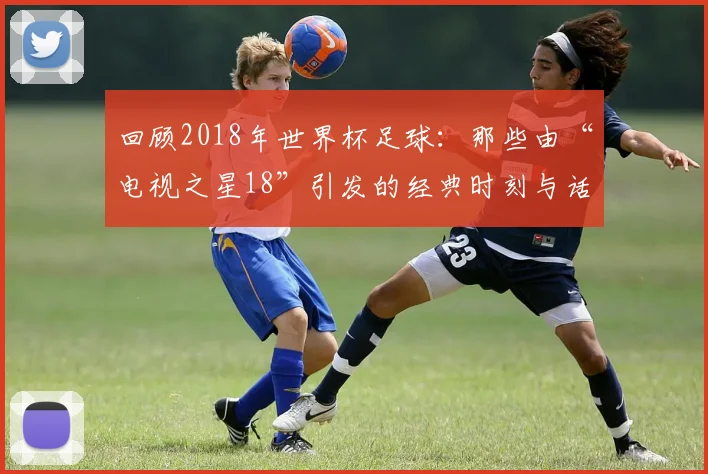 回顾2018年世界杯足球:那些由“电视之星18”引发的经典时刻与话题