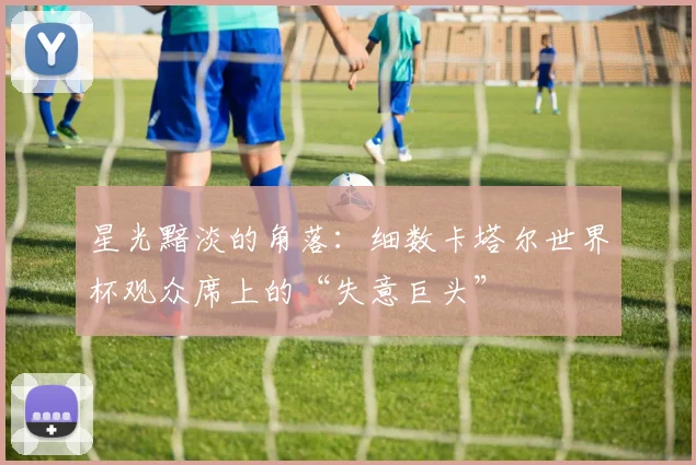 星光黯淡的角落：细数卡塔尔世界杯观众席上的“失意巨头”