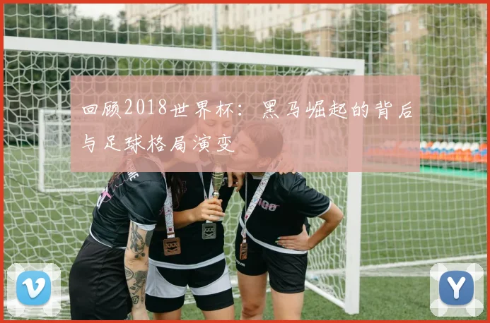 回顾2018世界杯:黑马崛起的背后与足球格局演变