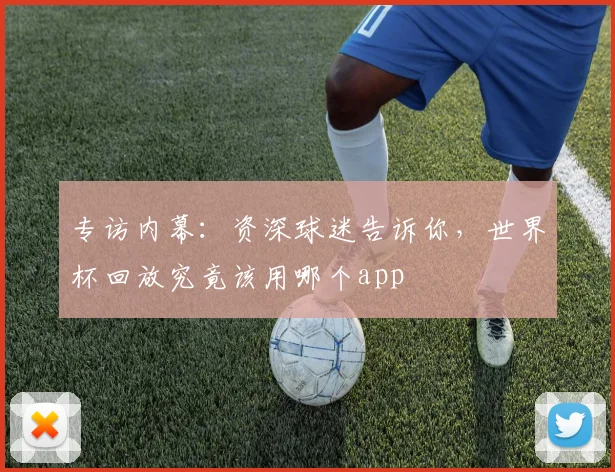 专访内幕:资深球迷告诉你,世界杯回放究竟该用哪个app