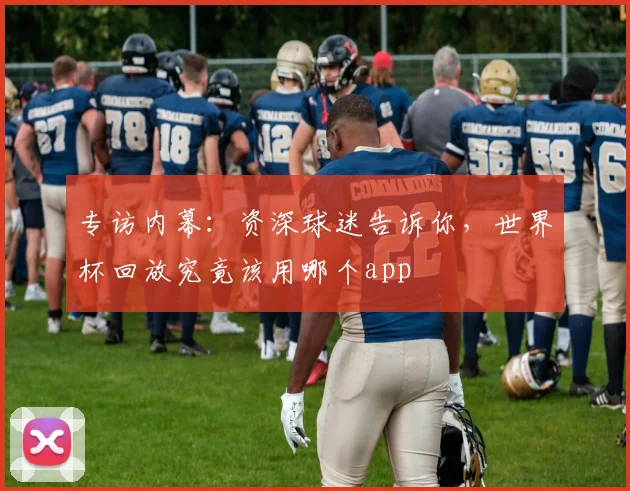 专访内幕:资深球迷告诉你,世界杯回放究竟该用哪个app