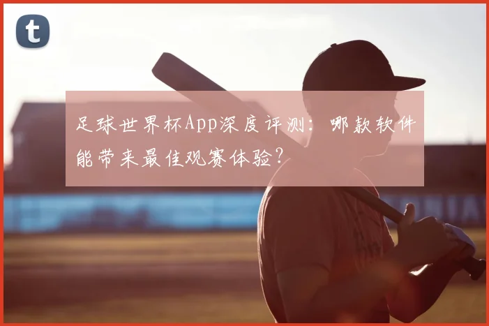 足球世界杯App深度评测：哪款软件能带来最佳观赛体验？