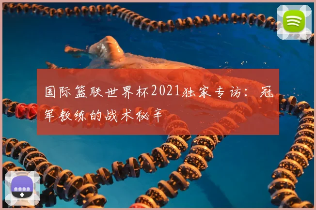 国际篮联世界杯2021独家专访：冠军教练的战术秘辛