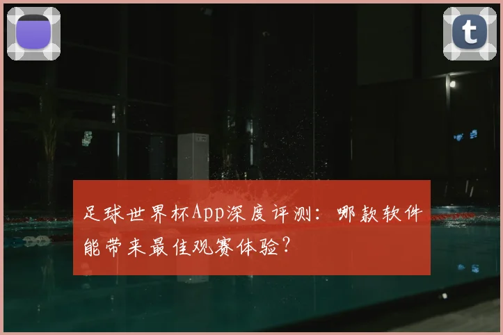 足球世界杯App深度评测：哪款软件能带来最佳观赛体验？