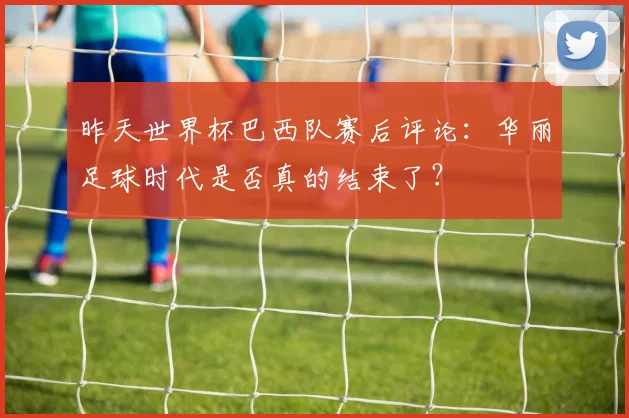 昨天世界杯巴西队赛后评论：华丽足球时代是否真的结束了？