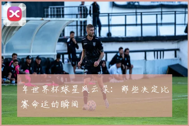 年世界杯球星风云录：那些决定比赛命运的瞬间
