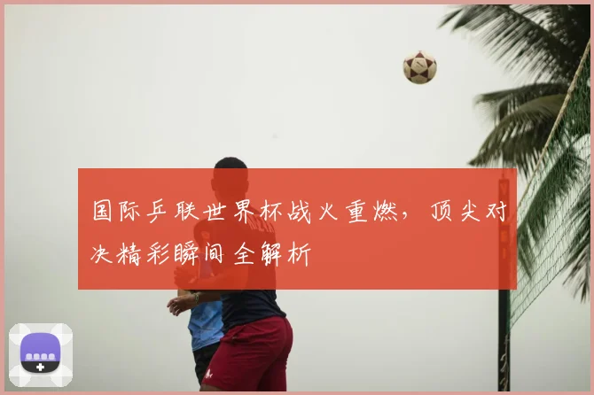 国际乒联世界杯战火重燃,顶尖对决精彩瞬间全解析