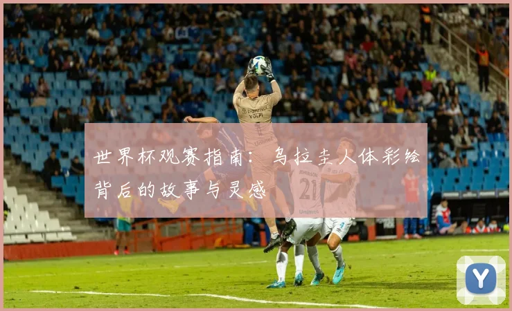 世界杯观赛指南:乌拉圭人体彩绘背后的故事与灵感