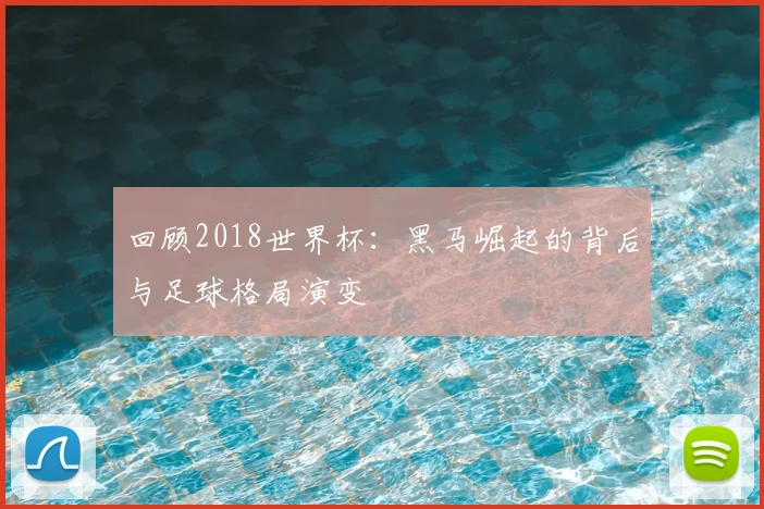 回顾2018世界杯:黑马崛起的背后与足球格局演变
