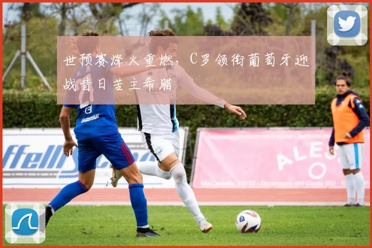 世预赛烽火重燃，C罗领衔葡萄牙迎战昔日苦主希腊