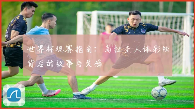 世界杯观赛指南:乌拉圭人体彩绘背后的故事与灵感