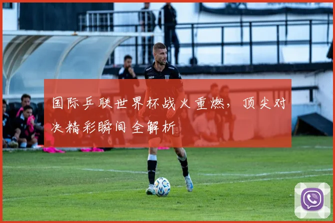 国际乒联世界杯战火重燃,顶尖对决精彩瞬间全解析