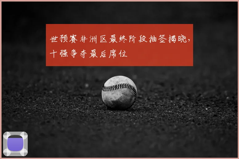 世预赛非洲区最终阶段抽签揭晓，十强争夺最后席位